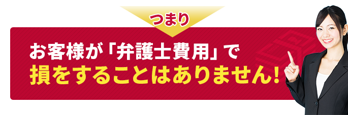 つまり、お客様が「弁護士費用」で損をすることはありません！